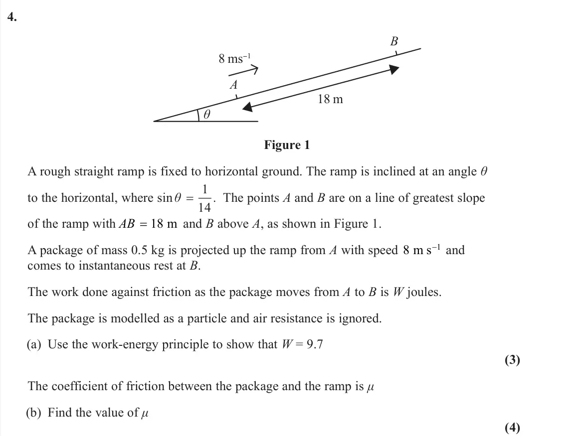 June 2025 Further Mechanics 1, question 4: 8 ms−1 18 m A B θ Figure 1 A rough straight ramp is fixed to horizontal ground. The ramp is inclined at an angle θ to the horizontal, where sin . θ 1 14 The poi