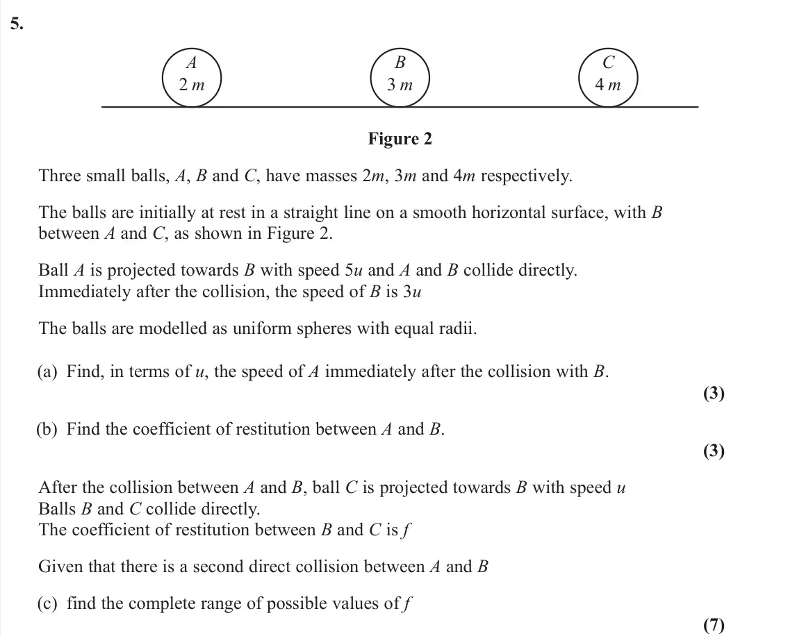 June 2025 Further Mechanics 1, question 5: A 2 m B 3 m C 4 m Figure 2 Three small balls, A, B and C, have masses 2m, 3m and 4m respectively. The balls are initially at rest in a straight line on a smooth