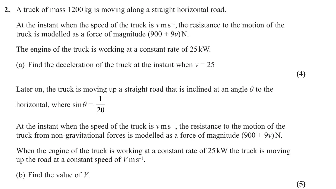 November 2020 Further Mechanics 1, question 2: A truck of mass 1200 kg is moving along a straight horizontal road. At the instant when the speed of the truck is v m s–1, the resistance to the motion of the t