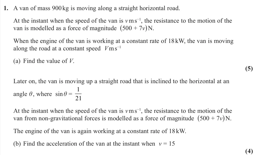 November 2021 Further Mechanics 1, question 1: A van of mass 900 kg is moving along a straight horizontal road. At the instant when the speed of the van is v m s−1, the resistance to the motion of the van is