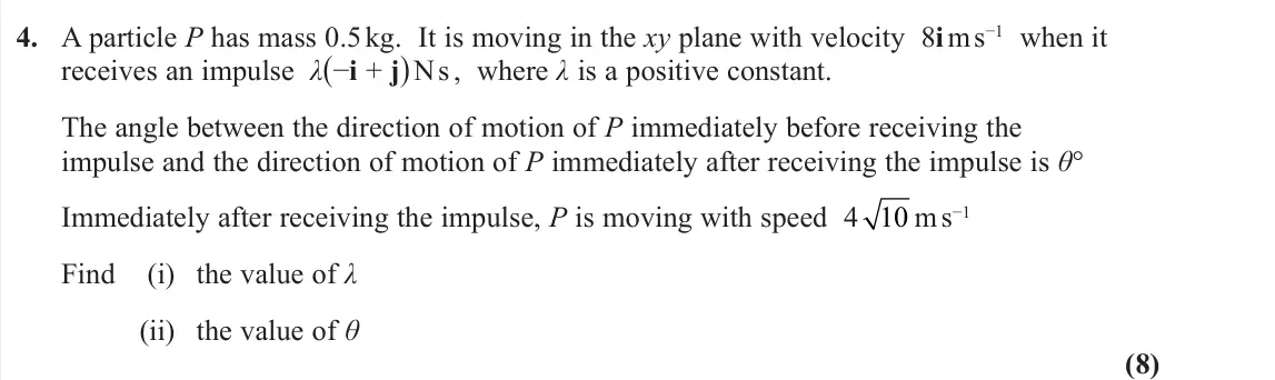November 2021 Further Mechanics 1, question 4: A particle P has mass 0.5 kg. It is moving in the xy plane with velocity 8i m s−1 when it receives an impulse λ(−i + j) N s , where λ is a positive constant. Th