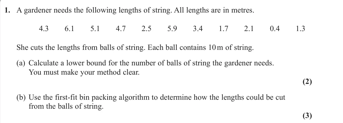 June 2022 Decision 1, question 1: A gardener needs the following lengths of string. All lengths are in metres. 4.3 6.1 5.1 4.7 2.5 5.9 3.4 1.7 2.1 0.4 1.3 She cuts the lengths from balls of stri