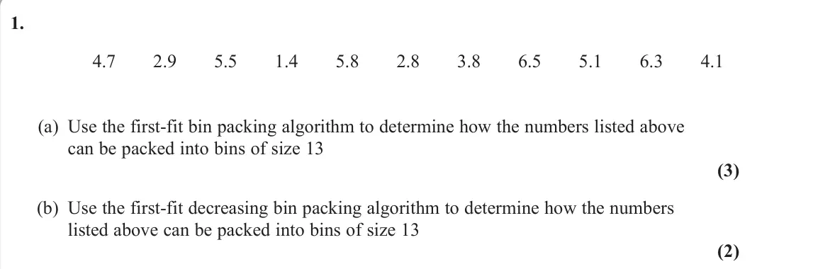 June 2025 Decision 1, question 1: 4.7 2.9 5.5 1.4 5.8 2.8 3.8 6.5 5.1 6.3 4.1 (a) Use the first-fit bin packing algorithm to determine how the numbers listed above can be packed into bins of siz