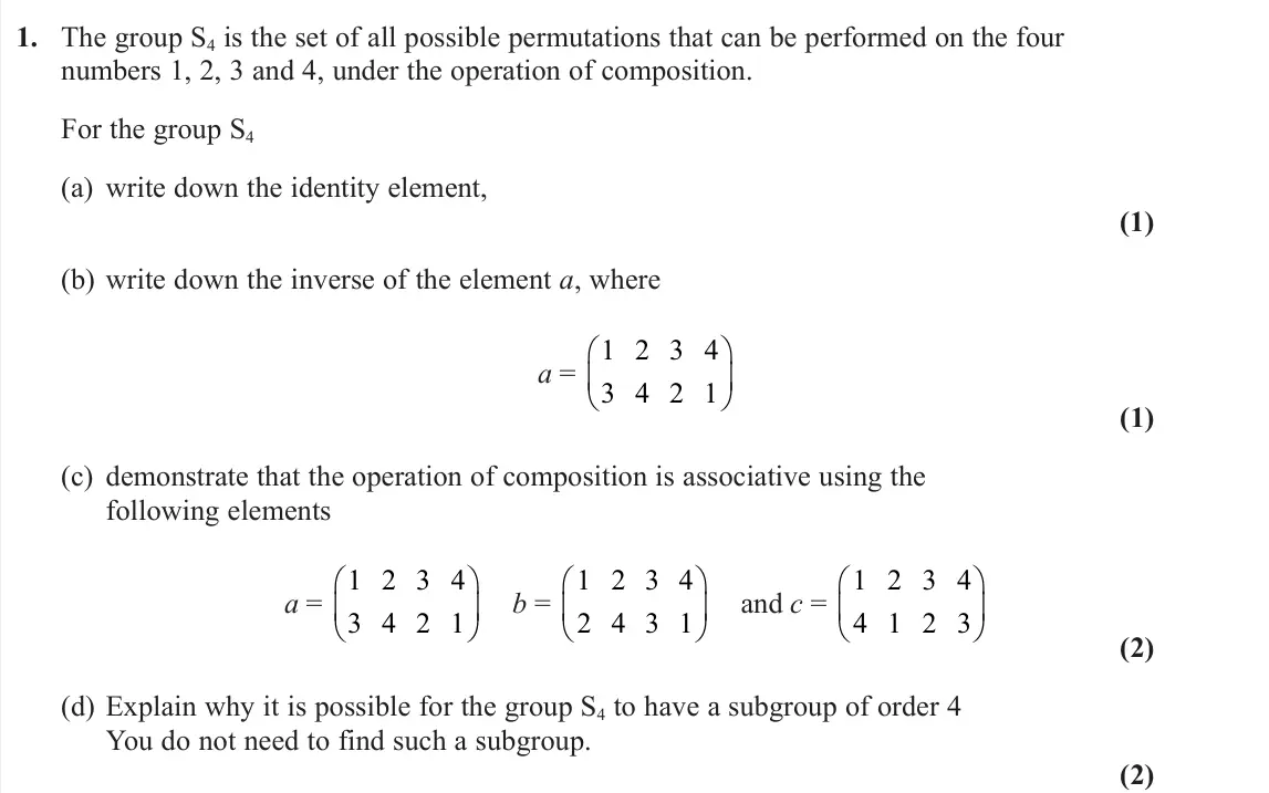 June 2022 Further Pure 2, question 1: The group S4 is the set of all possible permutations that can be performed on the four numbers 1, 2, 3 and 4, under the operation of composition. For the group 