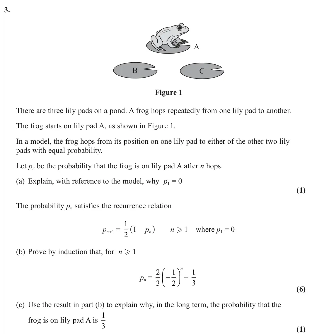 June 2022 Further Pure 2, question 3: A B C Figure 1 There are three lily pads on a pond. A frog hops repeatedly from one lily pad to another. The frog starts on lily pad A, as shown in Figure 1. In