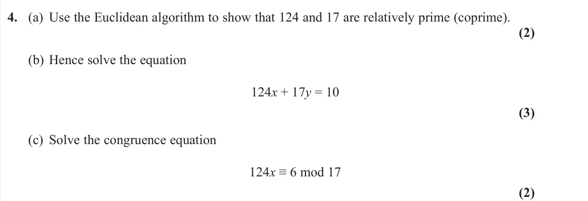 June 2022 Further Pure 2, question 4: (a) Use the Euclidean algorithm to show that 124 and 17 are relatively prime (coprime). (2) (b) Hence solve the equation 124x + 17y = 10 (3) (c) Solve the congr