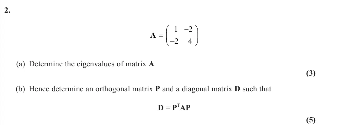 June 2025 Further Pure 2, question 2: A    1 2 2 4 (a) Determine the eigenvalues of matrix A (3) (b) Hence determine an orthogonal matrix P and a diagonal matrix D such that D = P TAP (5)