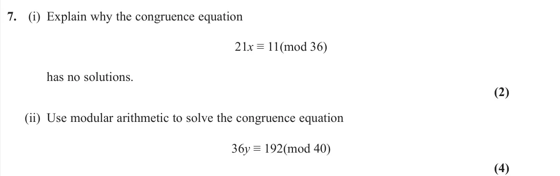June 2025 Further Pure 2, question 7: (i) Explain why the congruence equation 21x ≡ 11(mod 36) has no solutions. (2) (ii) Use modular arithmetic to solve the congruence equation 36y ≡ 192(mod 40) (4
