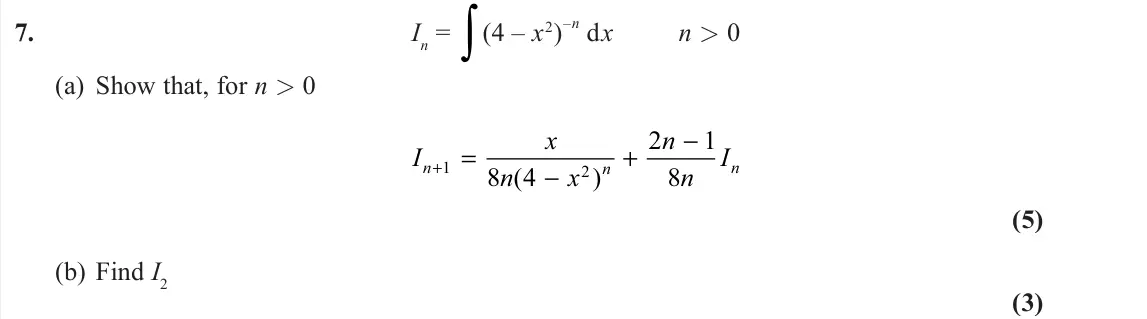 November 2020 Further Pure 2, question 7: In = ∫(4 – x2) –n dx n > 0 (a) Show that, for n > 0 I x n x n n I n n n + = − + − 1 2 8 4 2 1 8 ( ) (5) (b) Find I2 (3)
