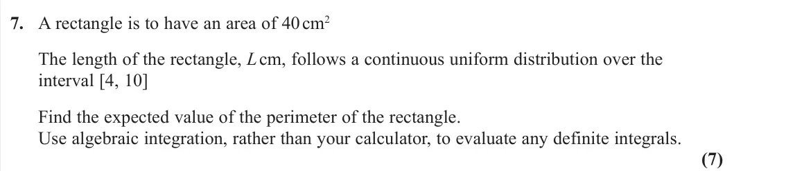 June 2022 Further Statistics 2, question 7: A rectangle is to have an area of 40 cm2 The length of the rectangle, L cm, follows a continuous uniform distribution over the interval [4, 10] Find the expecte