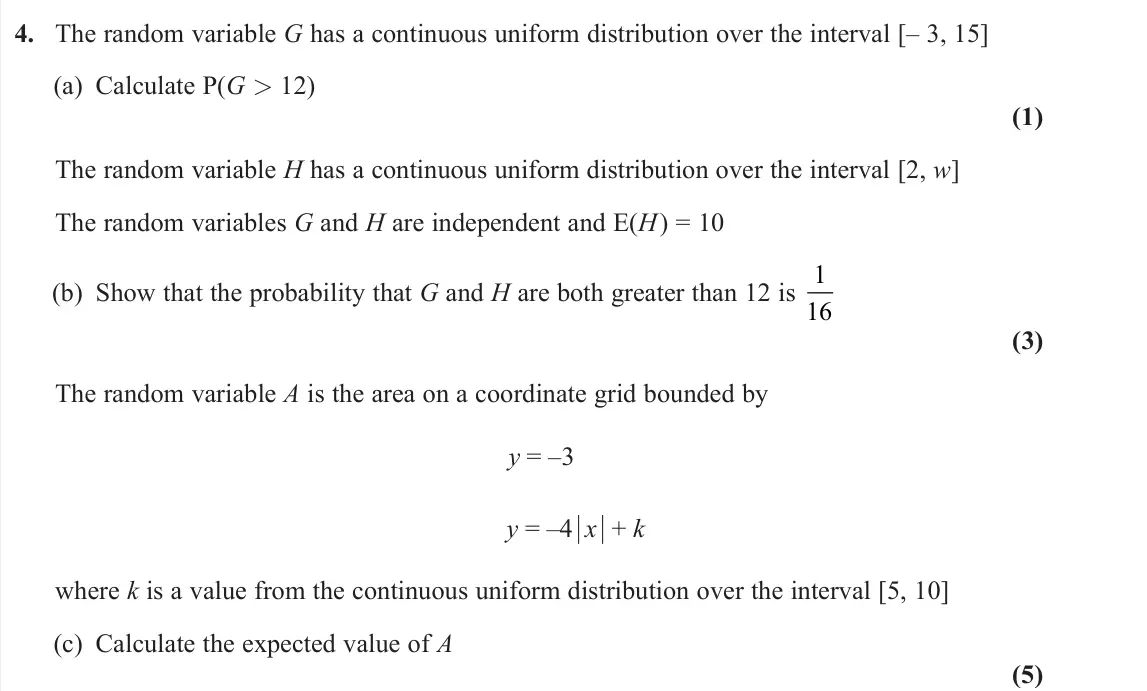 June 2024 Further Statistics 2, question 4: The random variable G has a continuous uniform distribution over the interval [– 3, 15] (a) Calculate P(G > 12) (1) The random variable H has a continuous unifo