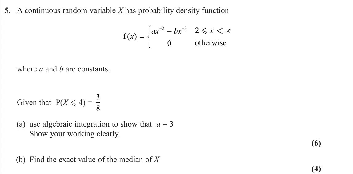 June 2024 Further Statistics 2, question 5: A continuous random variable X has probability density function f otherwise ( ) x ax bx x   2 3 0 2  < where a and b are constants. Given that P(X  4) = 3 8