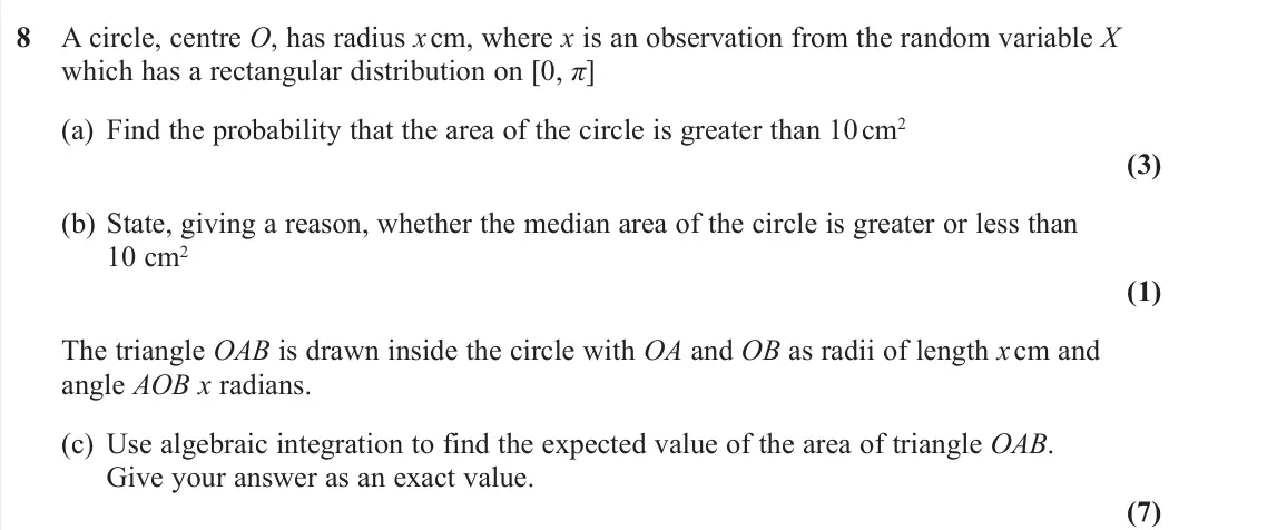 November 2020 Further Statistics 2, question 8: 8 A circle, centre O, has radius x cm, where x is an observation from the random variable X which has a rectangular distribution on [0, π] (a) Find the probabil
