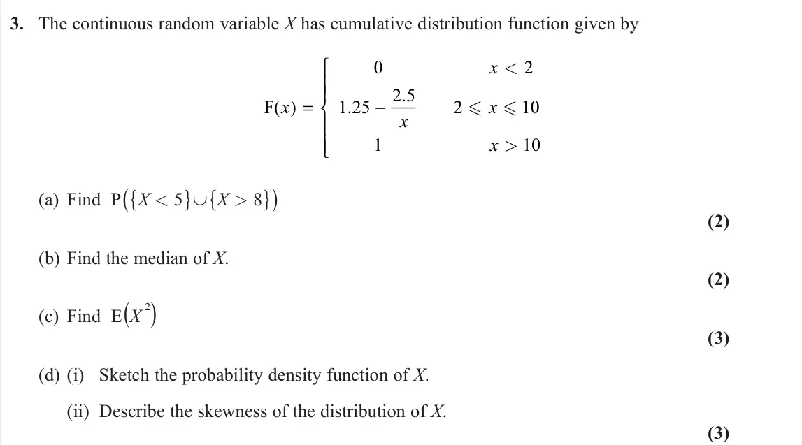 November 2021 Further Statistics 2, question 3: The continuous random variable X has cumulative distribution function given by F( ) . . x x x x x = −       0 2 1 25 2 5 2 10 1 10 < >   (a) Find P ({X