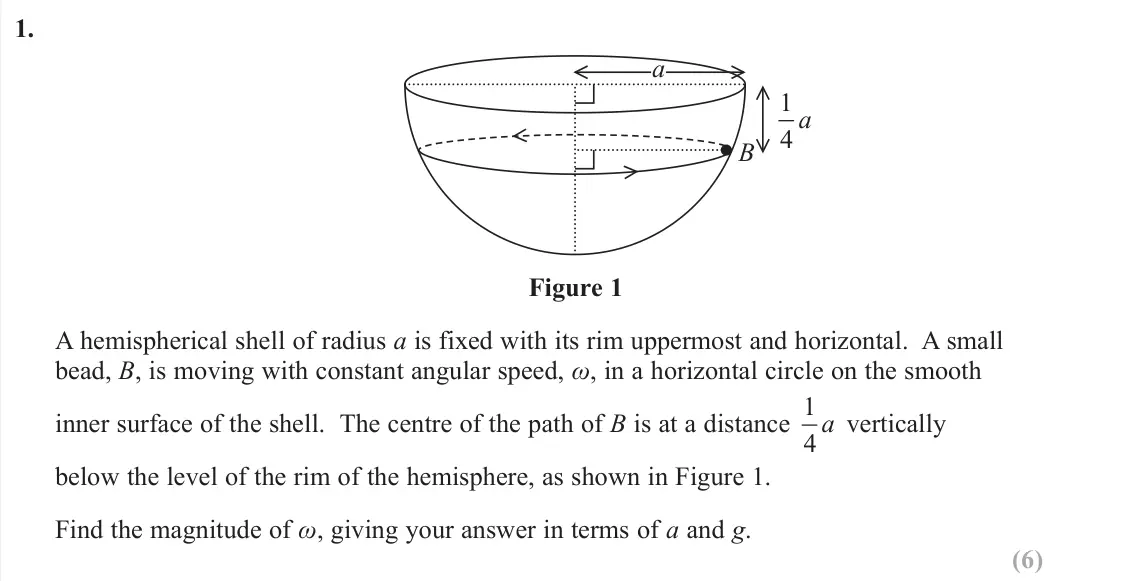 June 2019 Further Mechanics 2, question 1: a B 1 4 a Figure 1 A hemispherical shell of radius a is fixed with its rim uppermost and horizontal. A small bead, B, is moving with constant angular speed, Ȧ,