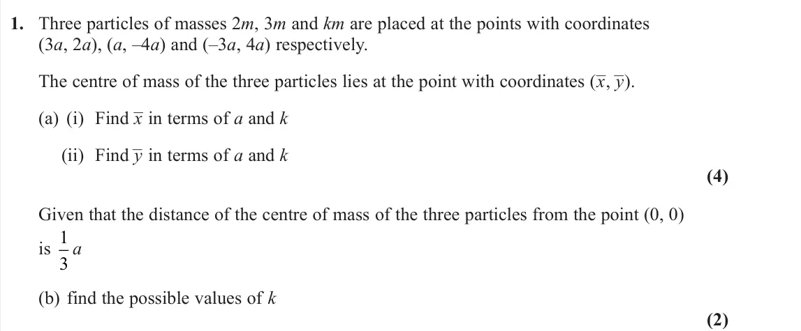 June 2022 Further Mechanics 2, question 1: Three particles of masses 2m, 3m and km are placed at the points with coordinates (3a, 2a), (a, –4a) and (–3a, 4a) respectively. The centre of mass of the three