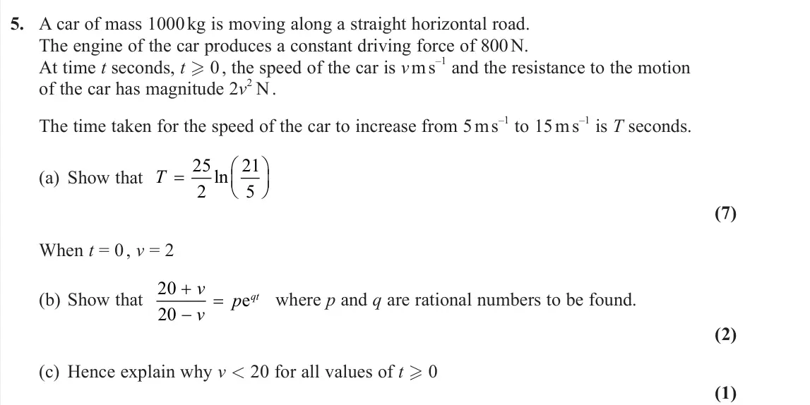 June 2025 Further Mechanics 2, question 5: A car of mass 1000 kg is moving along a straight horizontal road. The engine of the car produces a constant driving force of 800 N. At time t seconds, t  0 , t