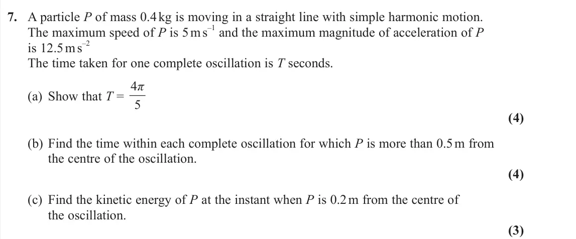 June 2025 Further Mechanics 2, question 7: A particle P of mass 0.4 kg is moving in a straight line with simple harmonic motion. The maximum speed of P is 5 m s –1 and the maximum magnitude of accelerati