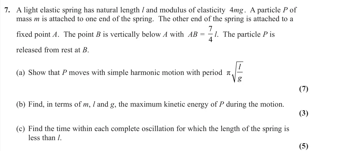 November 2020 Further Mechanics 2, question 7: A light elastic spring has natural length l and modulus of elasticity 4mg . A particle P of mass m is attached to one end of the spring. The other end of the sp