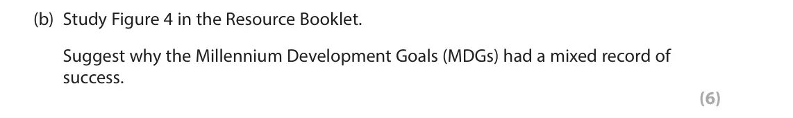 June 2025 Paper 2, question 5(b): Study Figure 4 in the Resource Booklet. Suggest why the Millennium Development Goals (MDGs) had a mixed record of success. (6) SECTION C The following resource 