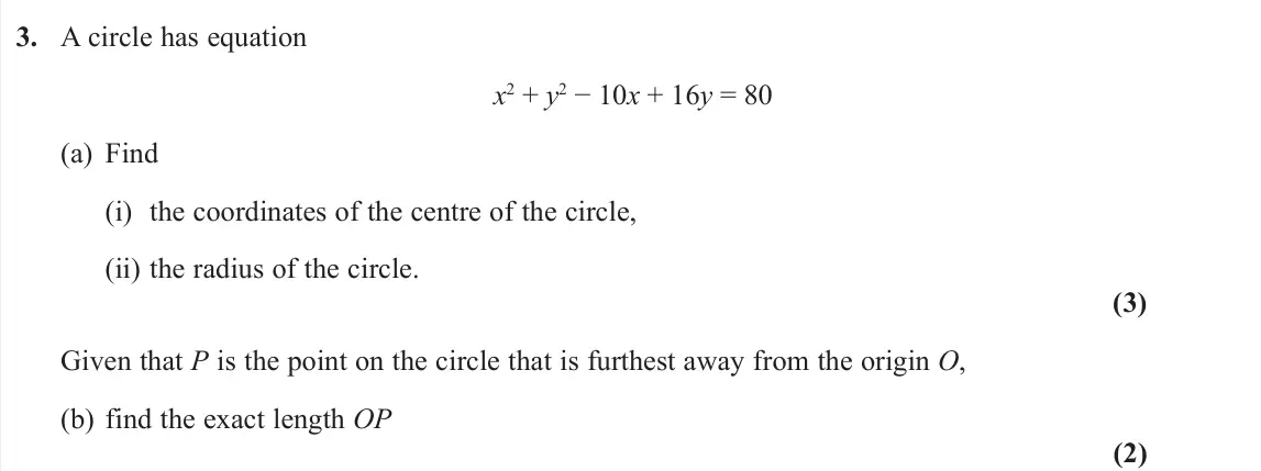 June 2022 Pure 1, question 3: A circle has equation x2 + y2 − 10x + 16y = 80 (a) Find (i) the coordinates of the centre of the circle, (ii) the radius of the circle. (3) Given that P is the 