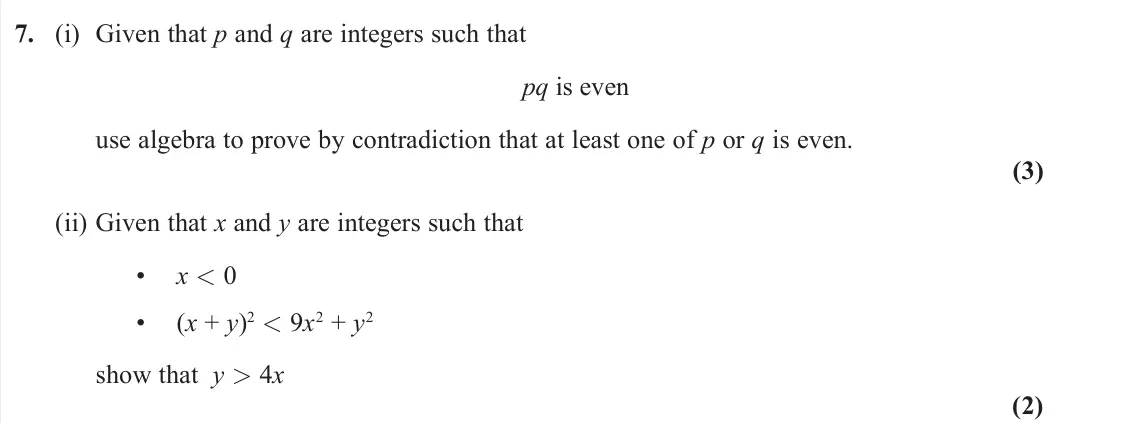 June 2022 Pure 1, question 7: (i) Given that p and q are integers such that pq is even use algebra to prove by contradiction that at least one of p or q is even. (3) (ii) Given that x and y 