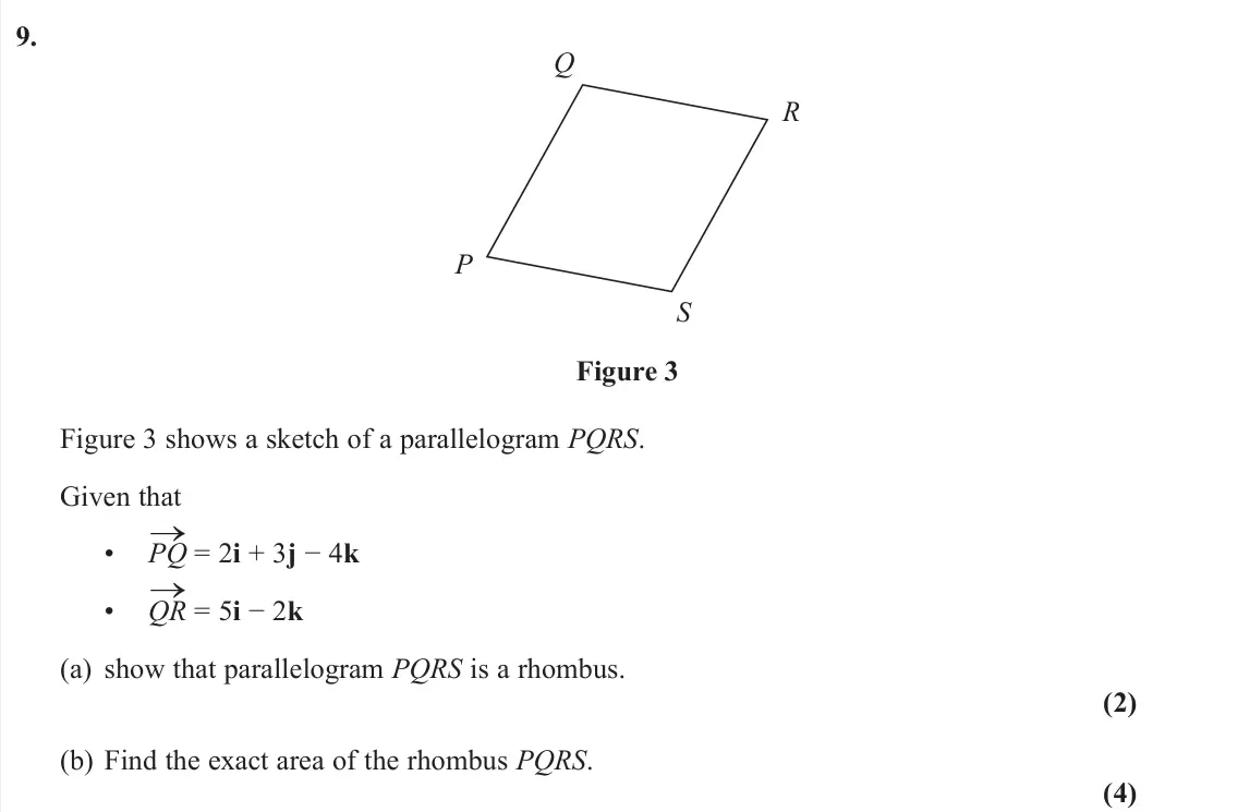 June 2022 Pure 1, question 9: P S R Q Figure 3 Figure 3 shows a sketch of a parallelogram PQRS. Given that • PQ → = 2i + 3j − 4k • QR → = 5i − 2k (a) show that parallelogram PQRS is a rhombu