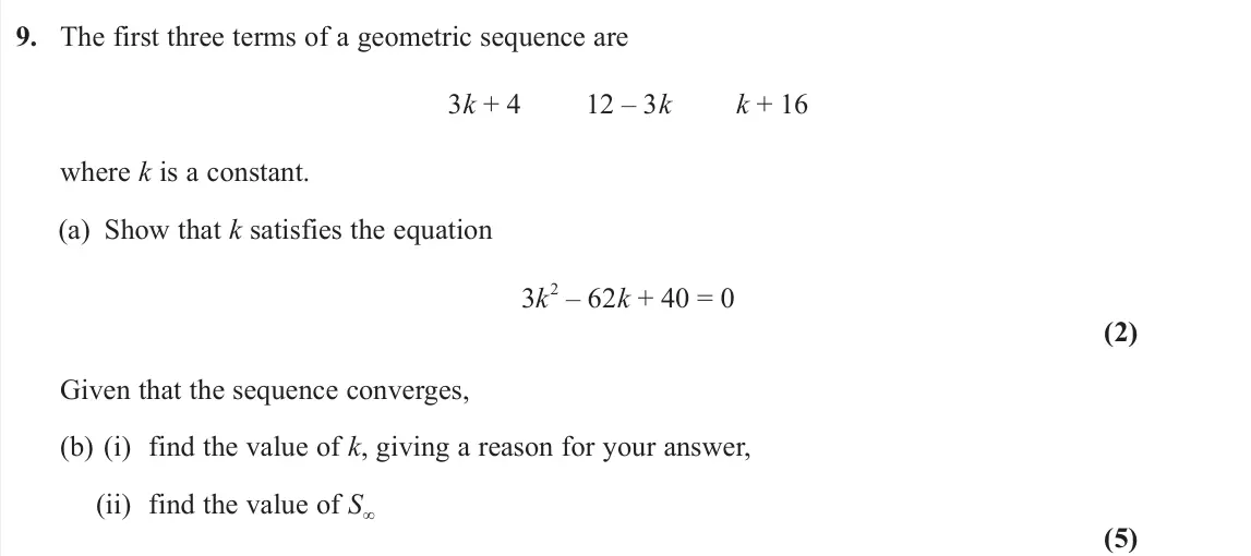 June 2023 Pure 1, question 9: The first three terms of a geometric sequence are 3k + 4 12 – 3k k + 16 where k is a constant. (a) Show that k satisfies the equation 3k 2 – 62k + 40 = 0 (2) Gi