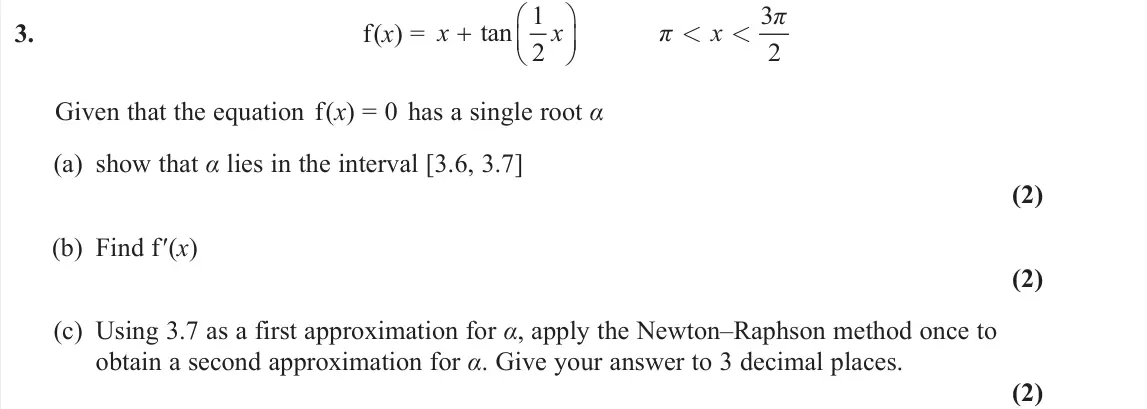 June 2024 Pure 1, question 3: f(x) = 1 3 tan 2 2 π x x π x      < < Given that the equation f(x) = 0 has a single root α (a) show that α lies in the interval [3.6, 3.7] (2) (b) Find f′(