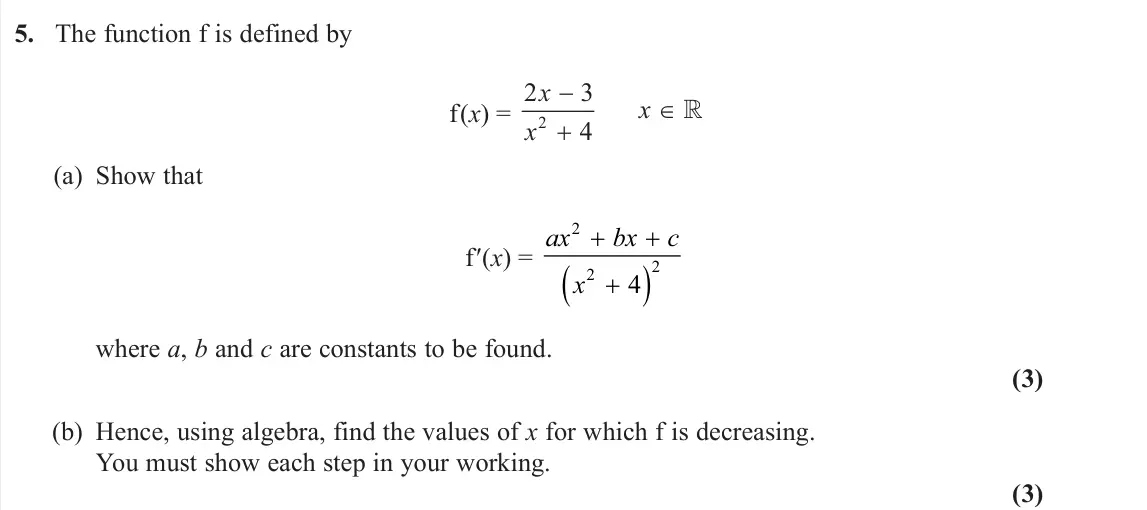 June 2024 Pure 1, question 5: The function f is defined by f(x) = 2 2 3 4 x x x   (a) Show that f′(x) = ax bx c x 2 2 2 4 where a, b and c are constants to be found. (3) (b) Hence, using a