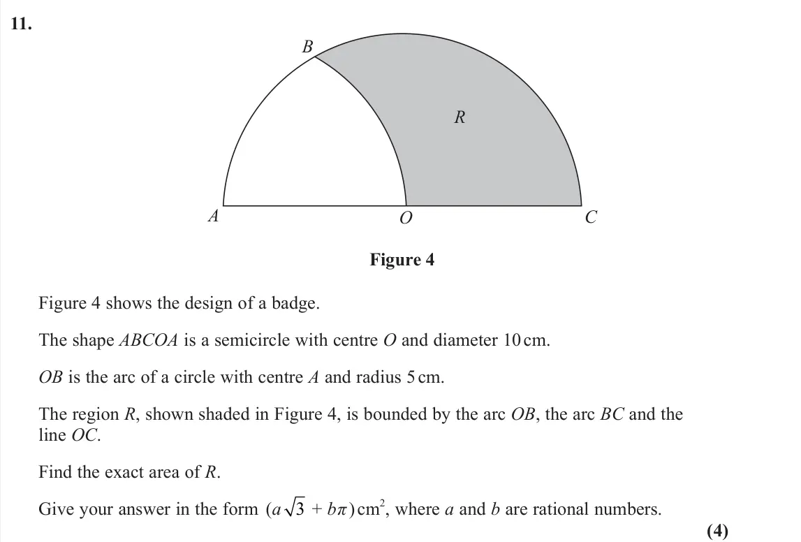 June 2024 Pure 1, question 11: A O R B C Figure 4 Figure 4 shows the design of a badge. The shape ABCOA is a semicircle with centre O and diameter 10 cm. OB is the arc of a circle with centre