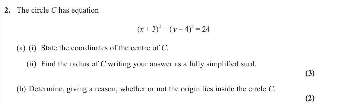 June 2025 Pure 1, question 2: The circle C has equation (x + 3) 2 + (y – 4) 2 = 24 (a) (i) State the coordinates of the centre of C. (ii) Find the radius of C writing your answer as a fully 