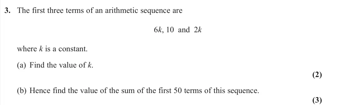 June 2025 Pure 1, question 3: The first three terms of an arithmetic sequence are 6k, 10 and 2k where k is a constant. (a) Find the value of k. (2) (b) Hence find the value of the sum of the