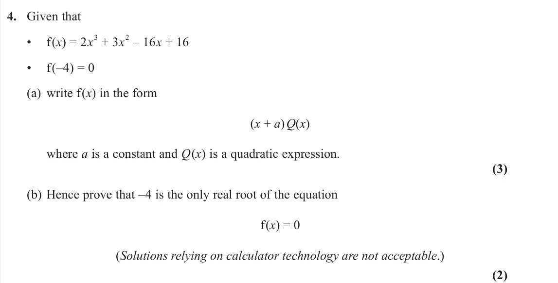 June 2025 Pure 1, question 4: Given that • f(x) = 2x 3 + 3x 2 – 16x + 16 • f(–4) = 0 (a) write f(x) in the form (x + a) Q(x) where a is a constant and Q(x) is a quadratic expression. (3) (b)