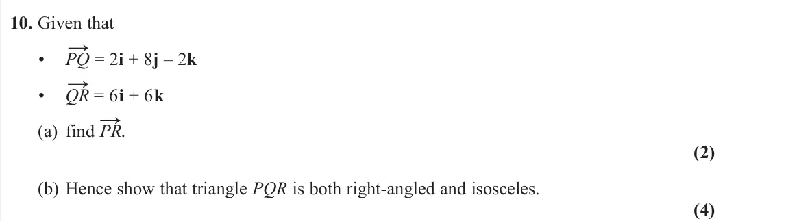 June 2025 Pure 1, question 10: Given that • PQ → = 2i + 8j – 2k • QR → = 6i + 6k (a) find PR →. (2) (b) Hence show that triangle PQR is both right-angled and isosceles. (4)