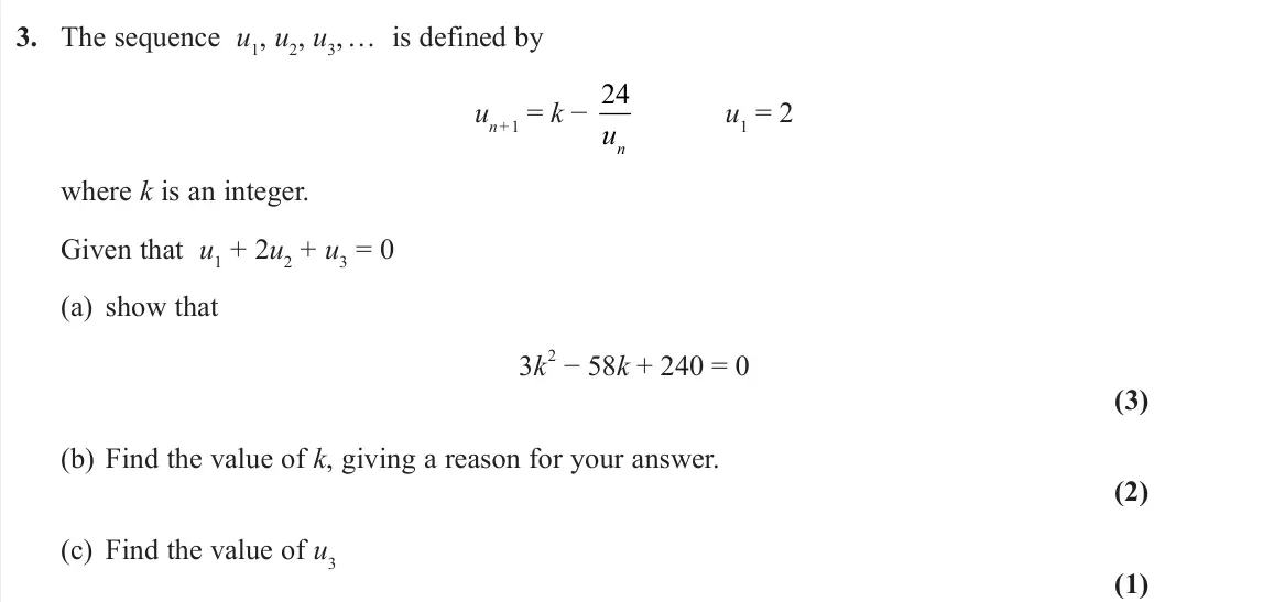 November 2021 Pure 1, question 3: The sequence u1, u2, u3, … is defined by un + 1 = k − 24 un u1 = 2 where k is an integer. Given that u1 + 2u2 + u3 = 0 (a) show that 3k 2 − 58k + 240 = 0 (3) (b
