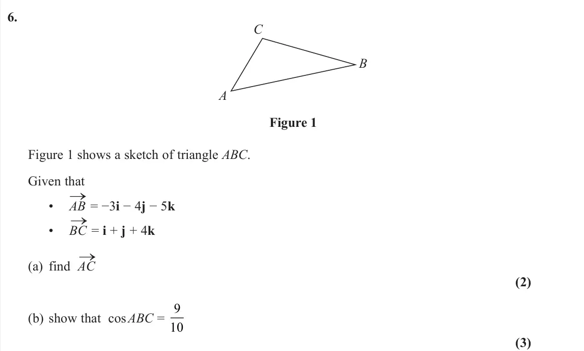 November 2021 Pure 1, question 6: B C A Figure 1 Figure 1 shows a sketch of triangle ABC. Given that • AB → = −3i − 4j − 5k • BC → = i + j + 4k (a) find AC → (2) (b) show that cos ABC = 9 10 (3)