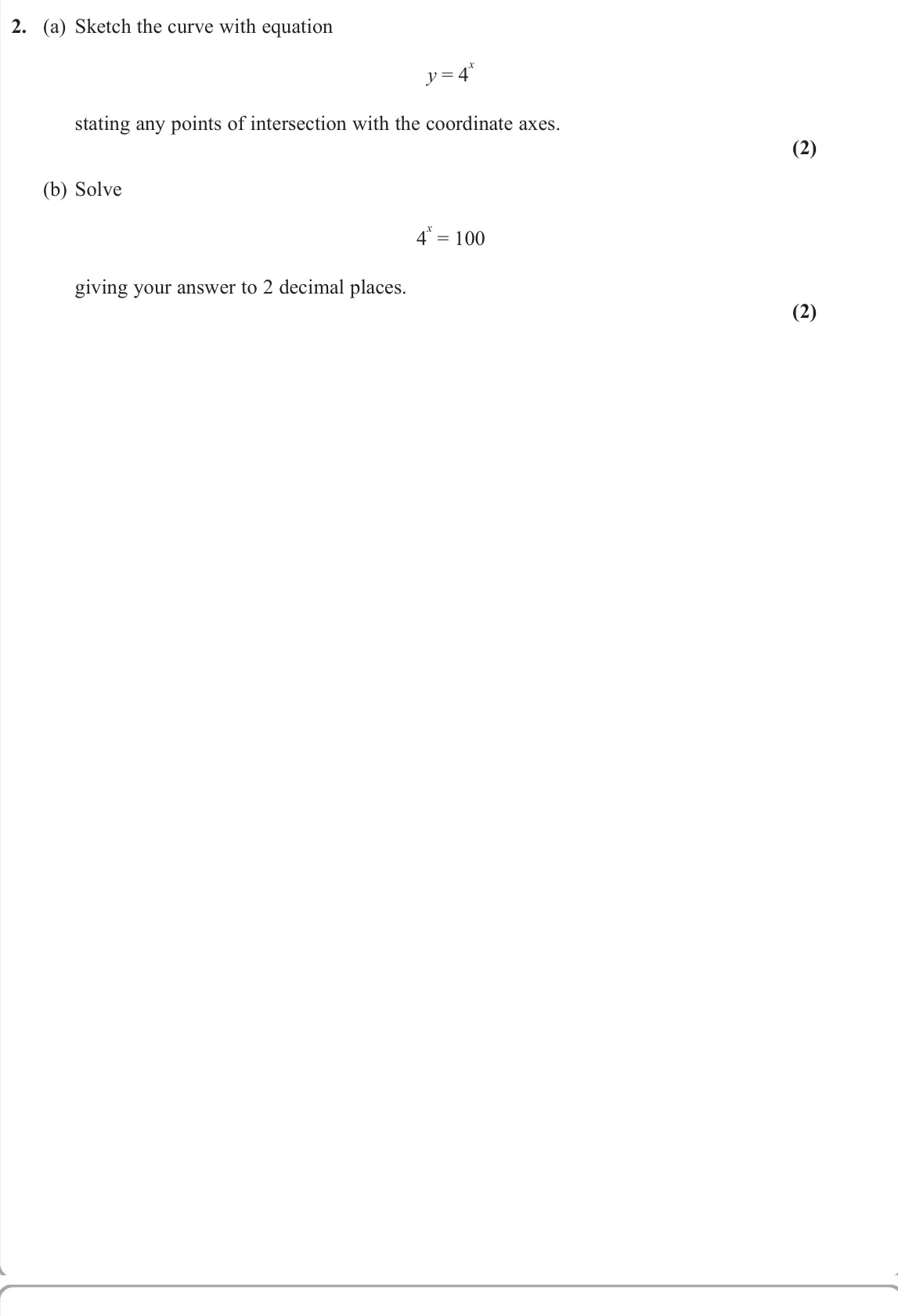 June 2022 Pure 2, question 2: (a) Sketch the curve with equation y = 4 x stating any points of intersection with the coordinate axes. (2) (b) Solve 4 x = 100 giving your answer to 2 decimal 