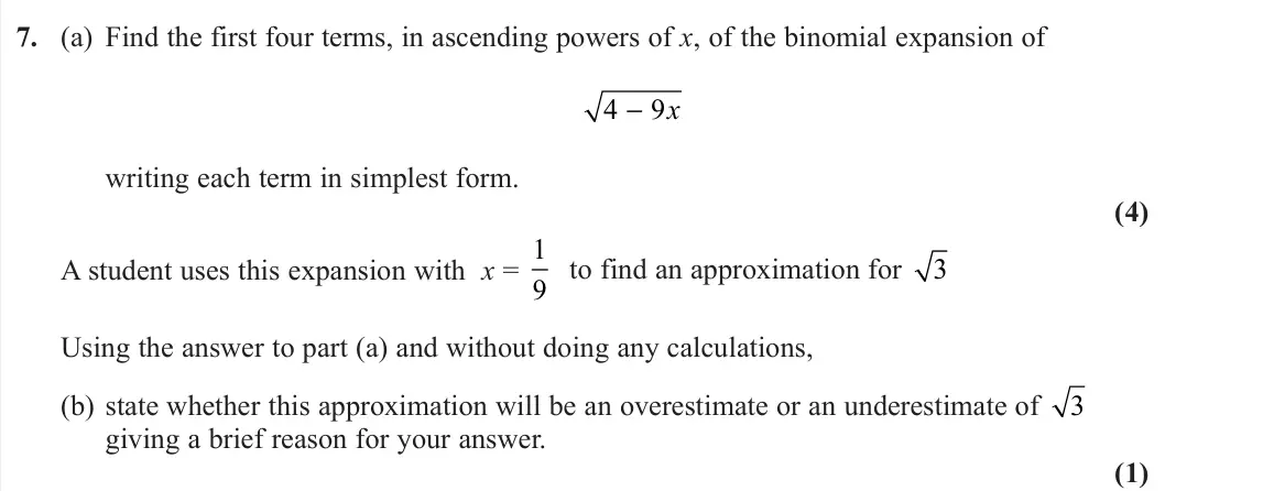 June 2022 Pure 2, question 7: (a) Find the first four terms, in ascending powers of x, of the binomial expansion of 4 9 − x writing each term in simplest form. (4) A student uses this expans