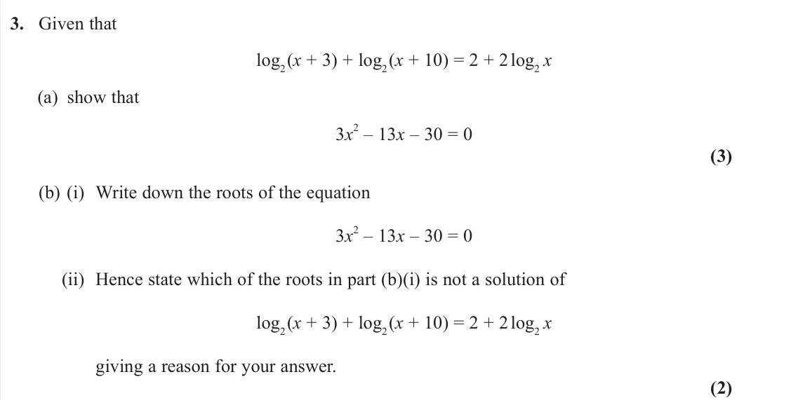 June 2023 Pure 2, question 3: Given that log2(x + 3) + log2(x + 10) = 2 + 2 log2 x (a) show that 3x 2 – 13x – 30 = 0 (3) (b) (i) Write down the roots of the equation 3x 2 – 13x – 30 = 0 (ii)