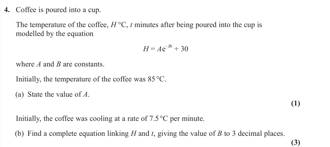 June 2023 Pure 2, question 4: Coffee is poured into a cup. The temperature of the coffee, H °C, t minutes after being poured into the cup is modelled by the equation H = Ae – Bt + 30 where A