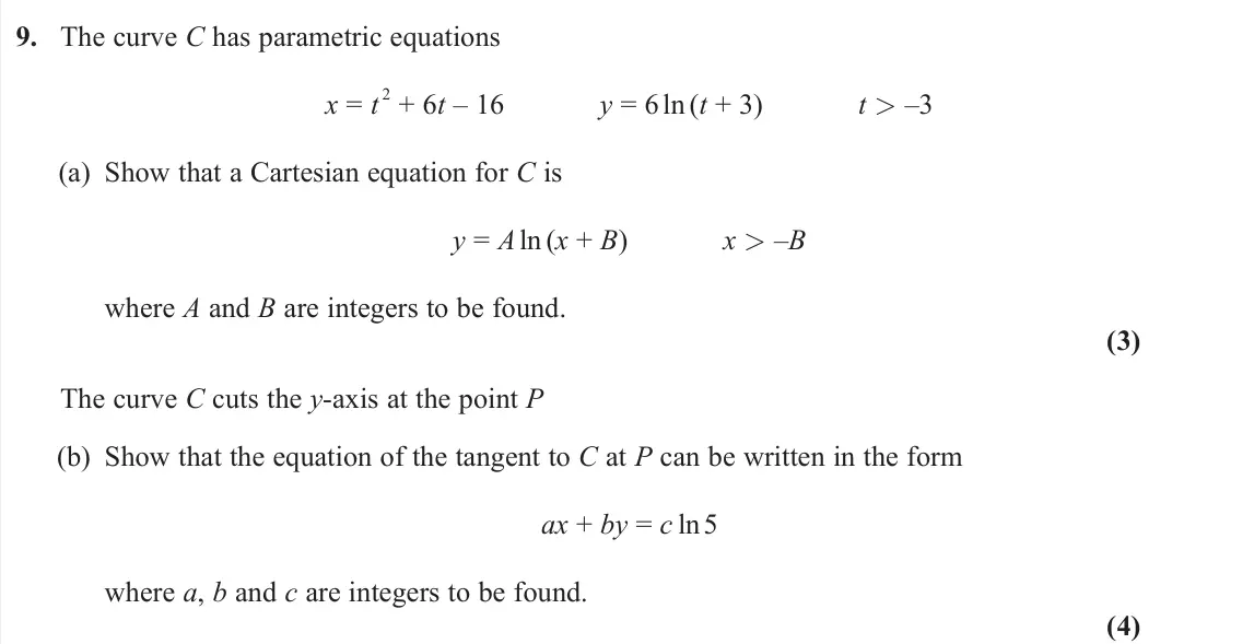 June 2023 Pure 2, question 9: The curve C has parametric equations x = t 2 + 6t – 16 y = 6 ln(t + 3) t > –3 (a) Show that a Cartesian equation for C is y = A ln (x + B) x > –B where A and B 