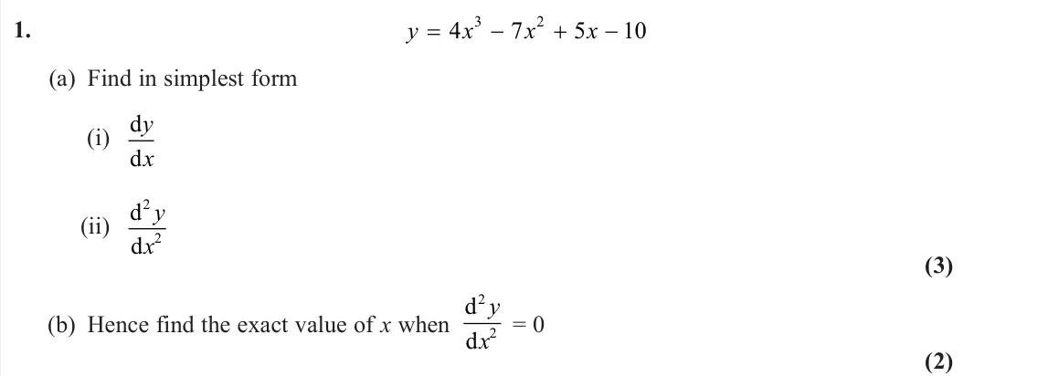 June 2024 Pure 2, question 1: y x x x 4 7 5 10 3 2 (a) Find in simplest form (i) d d y x (ii) d d 2 2 y x (3) (b) Hence find the exact value of x when d d 2 2 y x = 0 (2)