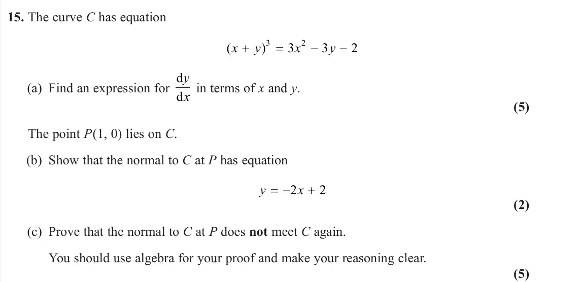 June 2024 Pure 2, question 15: The curve C has equation ( ) x y x y 3 2 3 3 2 (a) Find an expression for d d y x in terms of x and y. (5) The point P(1, 0) lies on C. (b) Show that the normal