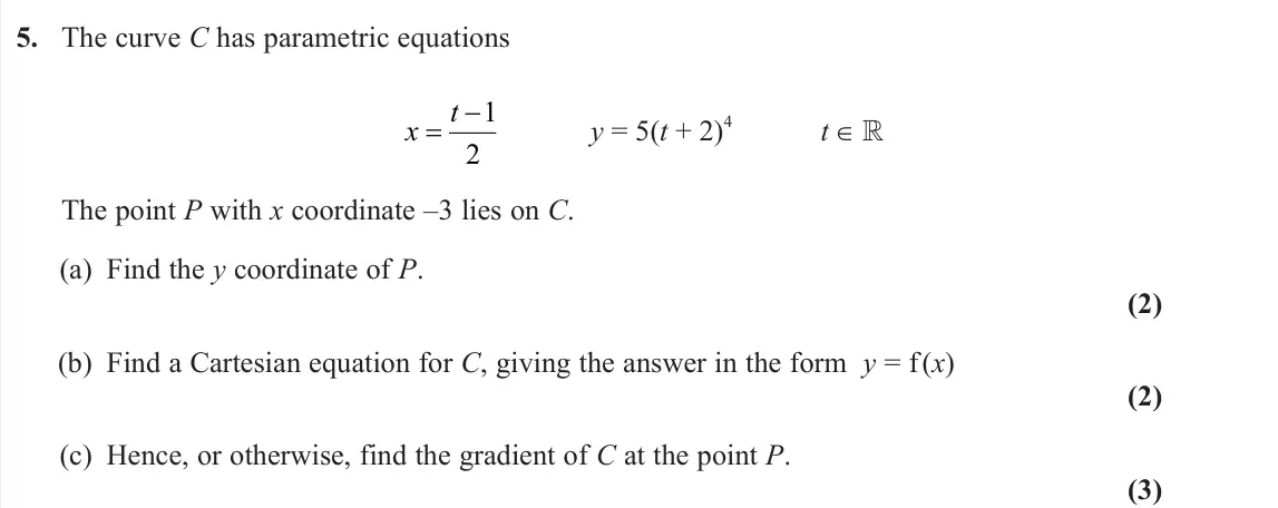 June 2025 Pure 2, question 5: The curve C has parametric equations x t 1 2 y = 5(t + 2) 4 t ∈  The point P with x coordinate –3 lies on C. (a) Find the y coordinate of P. (2) (b) Find a Car