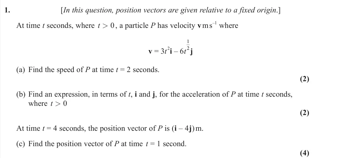June 2022 Mechanics, question 1: [In this question, position vectors are given relative to a fixed origin.] At time t seconds, where t > 0 , a particle P has velocity v m s –1 where v = 3t 2i –