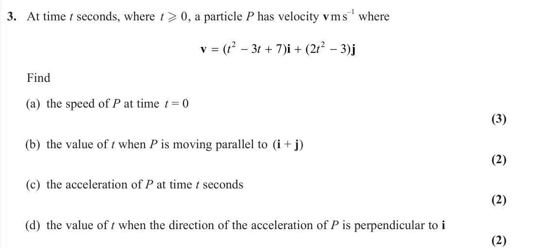 June 2023 Mechanics, question 3: At time t seconds, where t 0, a particle P has velocity v m s –1 where v i j ( ) ( ) t t t 2 2 3 7 2 3 Find (a) the speed of P at time t = 0 (3) (b) the value