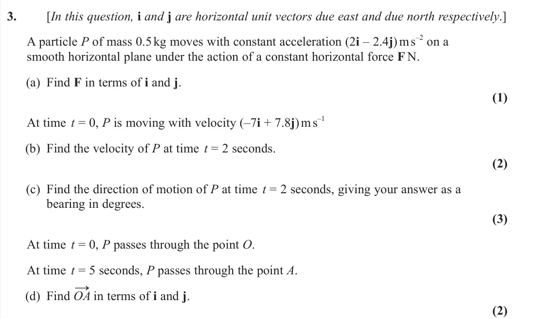 June 2025 Mechanics, question 3: [In this question, i and j are horizontal unit vectors due east and due north respectively.] A particle P of mass 0.5 kg moves with constant acceleration (2i – 