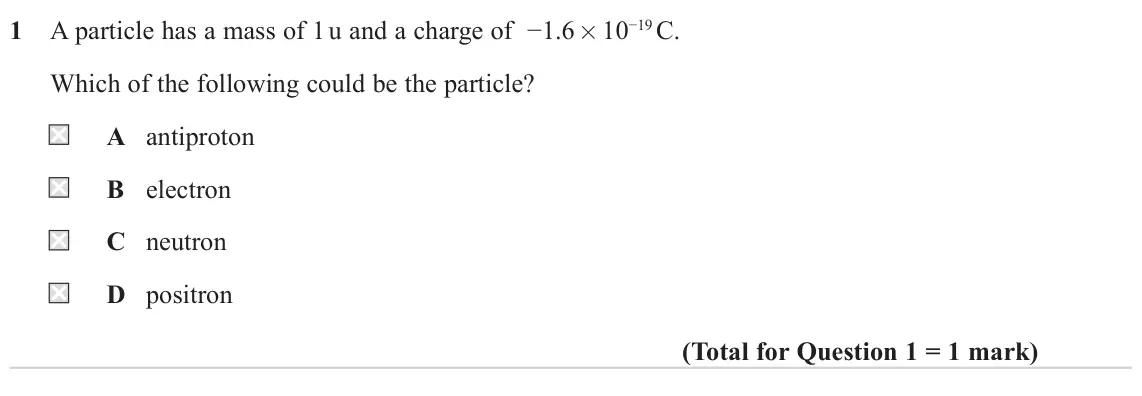 June 2022 Paper 1, question 1: A particle has a mass of 1 u and a charge of −1.6 × 10−19 C. Which of the following could be the particle? A antiproton B electron C neutron D positron