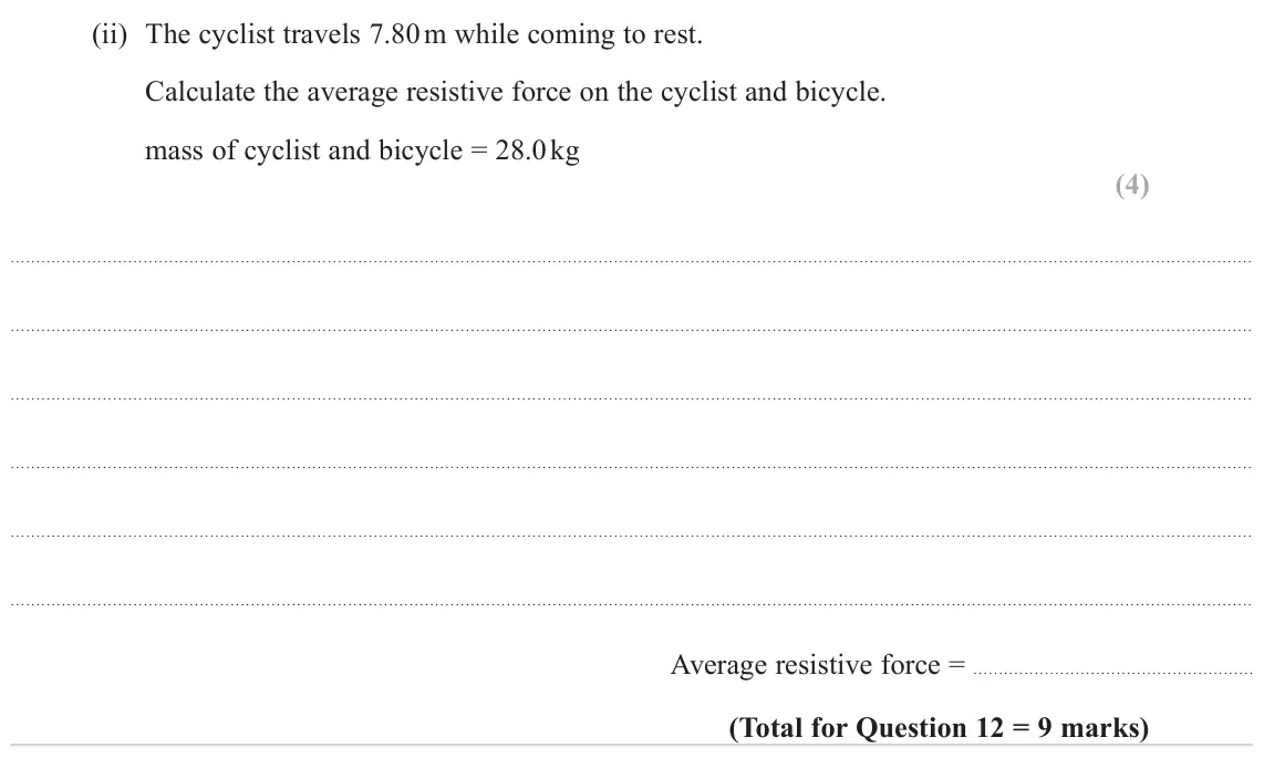 June 2022 Paper 1, question 12(b)(ii): The cyclist travels 7.80 m while coming to rest. Calculate the average resistive force on the cyclist and bicycle. mass of cyclist and bicycle = 28.0 kg (4) Ave